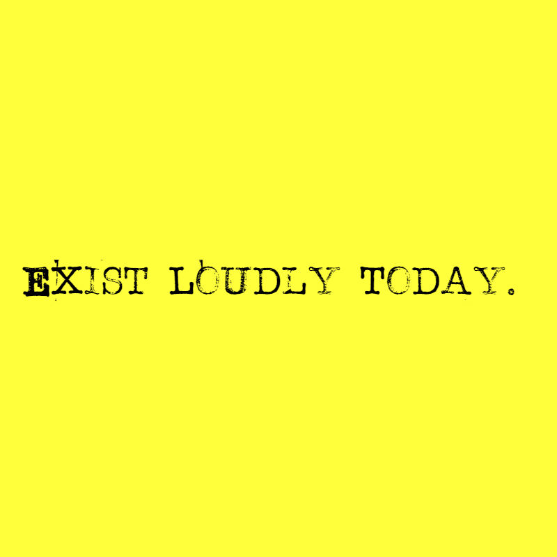 Exist Loudly Today.